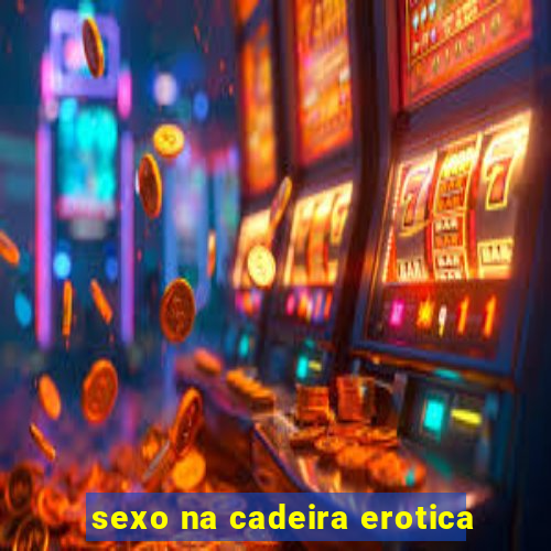 sexo na cadeira erotica